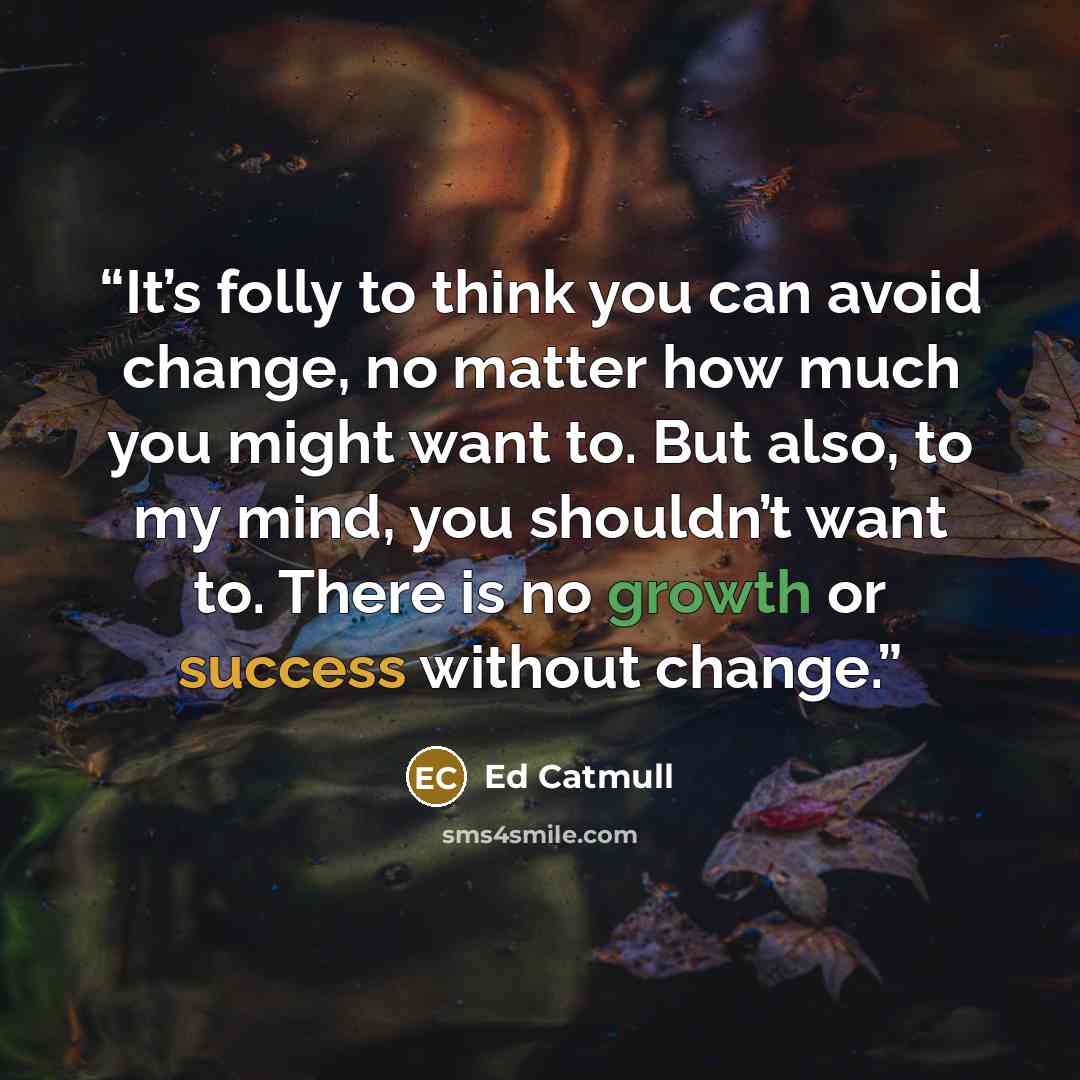 “It’s folly to think you can avoid change, no matter how much you might want to. But also, to my mind, you shouldn’t want to. There is no growth or success without change.” quote by Ed Catmull