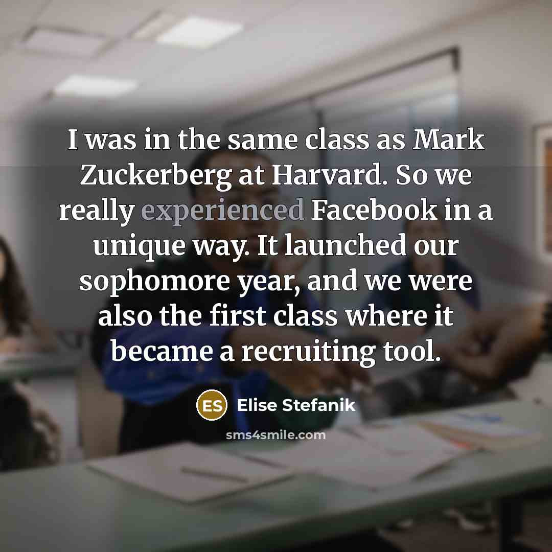 “I was in the same class as Mark Zuckerberg at Harvard. So we really experienced Facebook in a unique way. It launched our sophomore year, and we were also the first class where it became a recruiting tool.” quote by Elise Stefanik