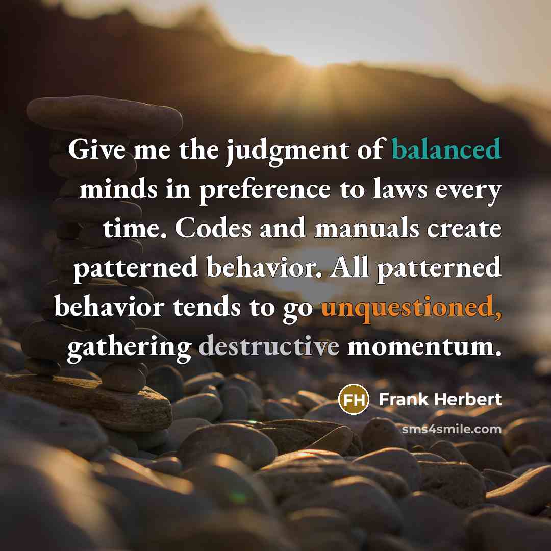 “Give me the judgment of balanced minds in preference to laws every time. Codes and manuals create patterned behavior. All patterned behavior tends to go unquestioned, gathering destructive momentum.” quote by Frank Herbert