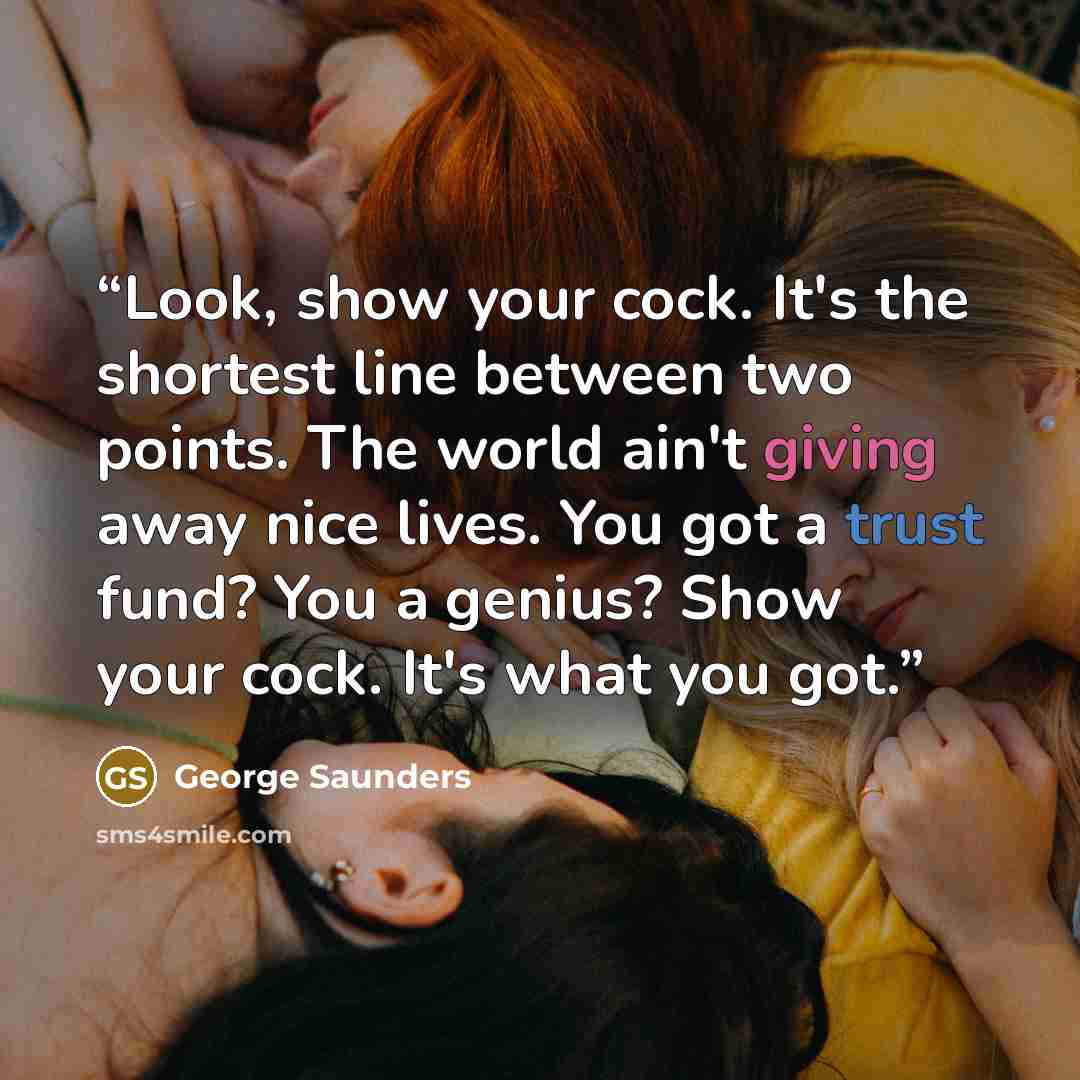 “Look, show your cock. It's the shortest line between two points. The world ain't giving away nice lives. You got a trust fund? You a genius? Show your cock. It's what you got.” quote by George Saunders