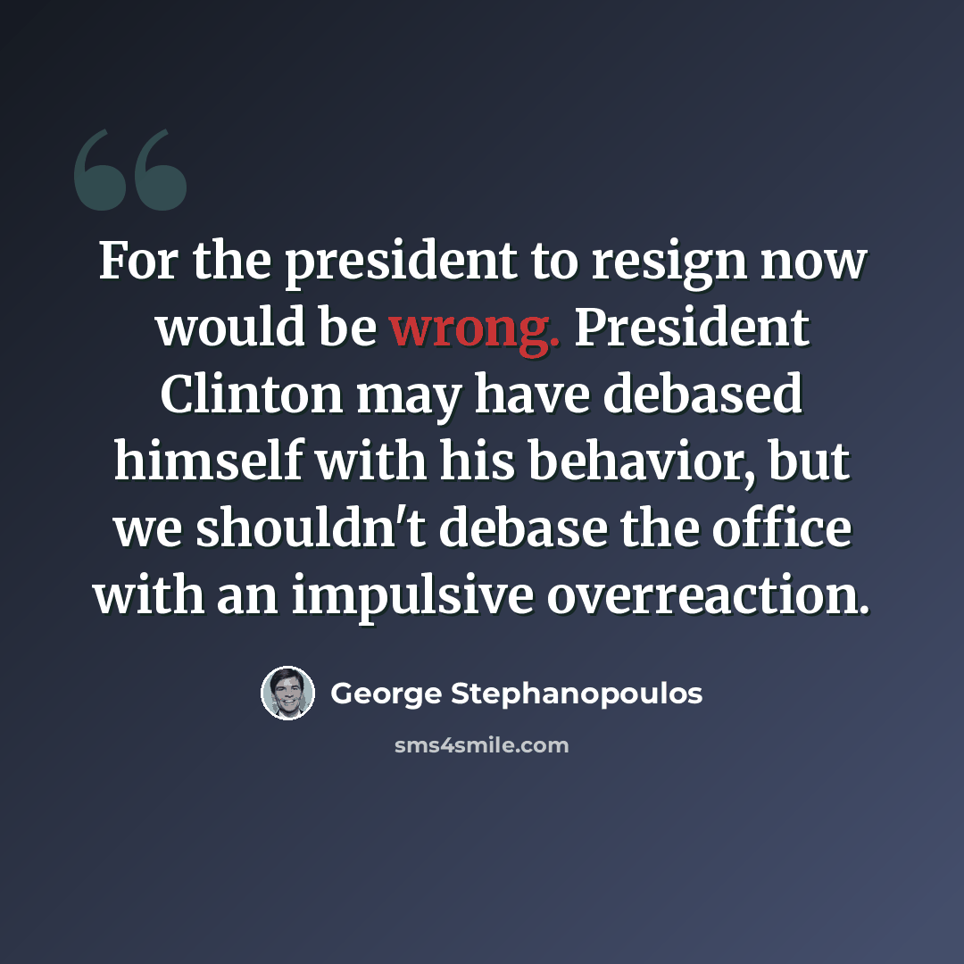 “For the president to resign now would be wrong. President Clinton may have debased himself with his behavior, but we shouldn't debase the office with an impulsive overreaction.” quote by George Stephanopoulos