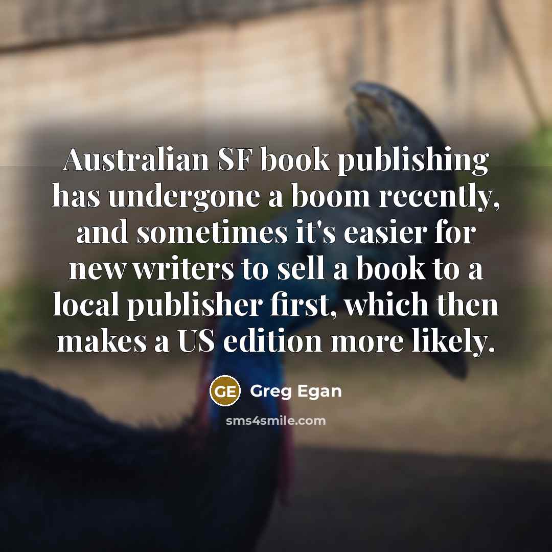 “Australian SF book publishing has undergone a boom recently, and sometimes it's easier for new writers to sell a book to a local publisher first, which then makes a US edition more likely.” quote by Greg Egan