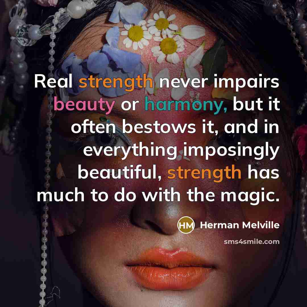 “Real strength never impairs beauty or harmony, but it often bestows it, and in everything imposingly beautiful, strength has much to do with the magic.” quote by Herman Melville