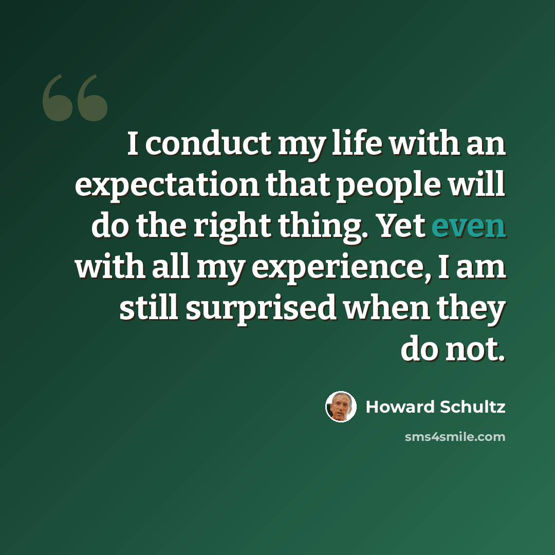 “I conduct my life with an expectation that people will do the right thing. Yet even with all my experience, I am still surprised when they do not.” quote by Howard Schultz