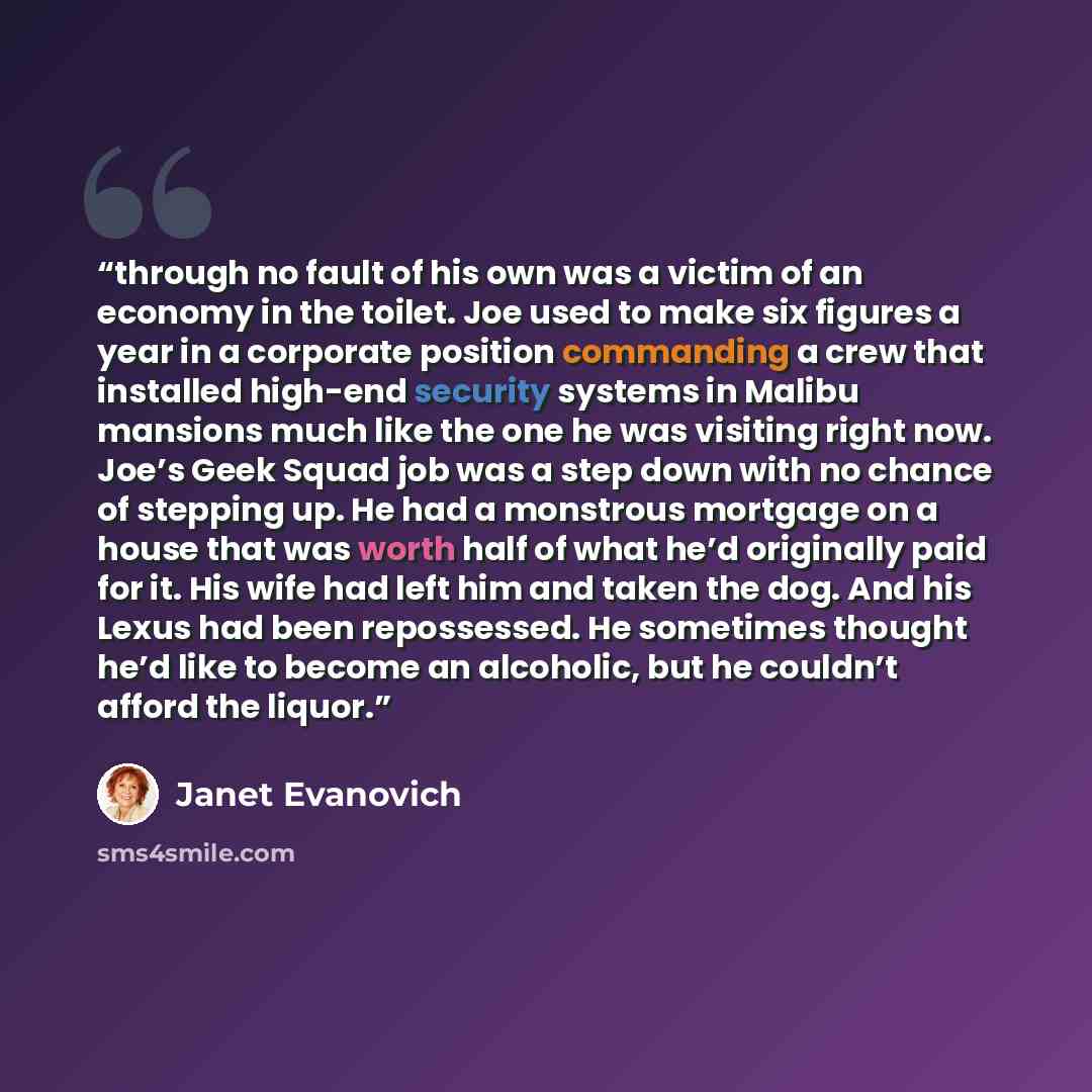 “through no fault of his own was a victim of an economy in the toilet. Joe used to make six figures a year in a corporate position commanding a crew that installed high-end security systems in Malibu mansions much like the one he was visiting right now. Joe’s Geek Squad job was a step down with no…” quote by Janet Evanovich