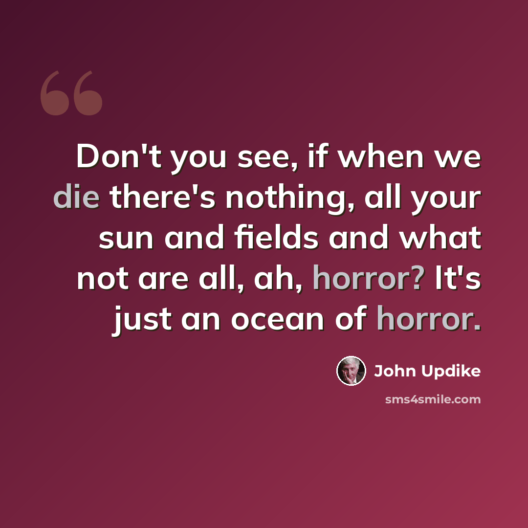 “Don't you see, if when we die there's nothing, all your sun and fields and what not are all, ah, horror? It's just an ocean of horror.” quote by John Updike