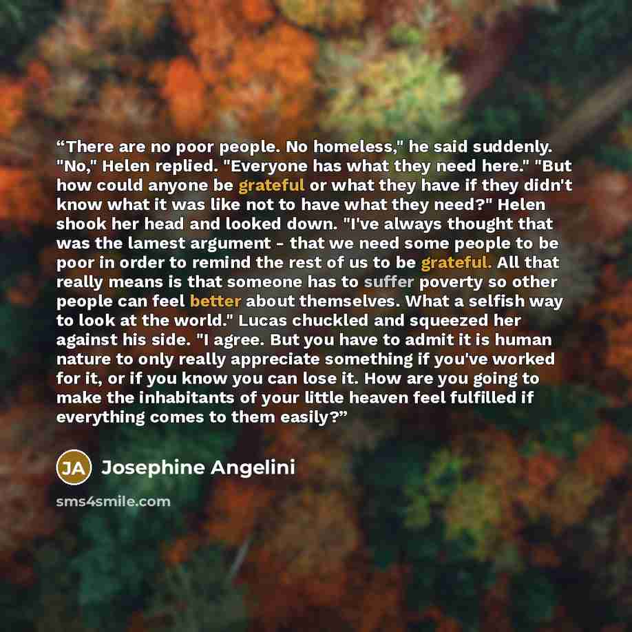 “There are no poor people. No homeless," he said suddenly. "No," Helen replied. "Everyone has what they need here." "But how could anyone be grateful or what they have if they didn't know what it was like not to have what they need?" Helen shook her head and looked down. "I've always thought that…” quote by Josephine Angelini