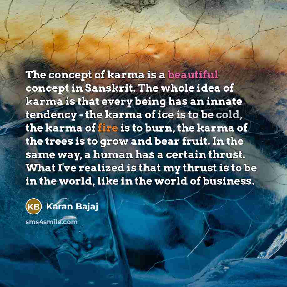 “The concept of karma is a beautiful concept in Sanskrit. The whole idea of karma is that every being has an innate tendency - the karma of ice is to be cold, the karma of fire is to burn, the karma of the trees is to grow and bear fruit. In the same way, a human has a certain thrust. What I've…” quote by Karan Bajaj