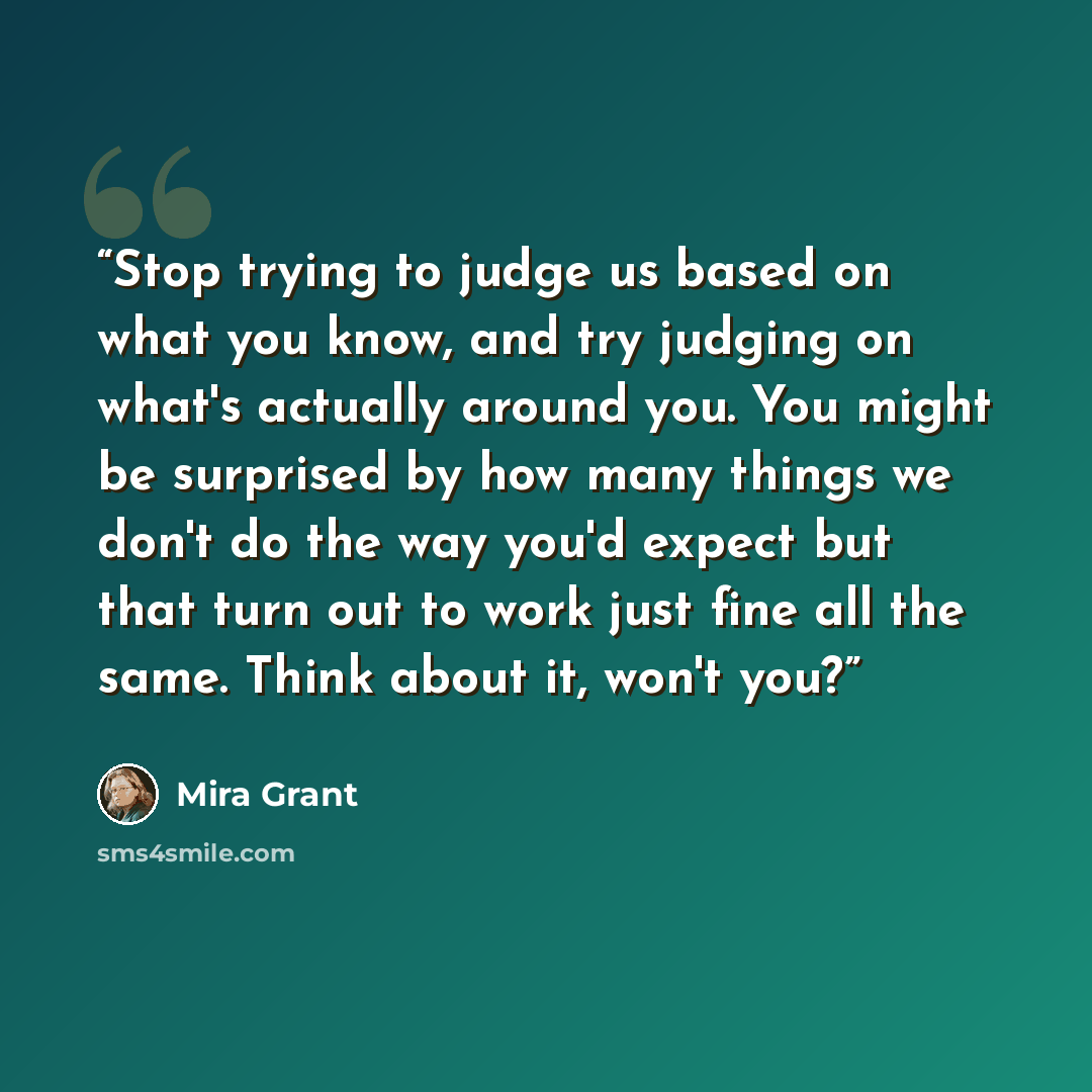 “Stop trying to judge us based on what you know, and try judging on what's actually around you. You might be surprised by how many things we don't do the way you'd expect but that turn out to work just fine all the same. Think about it, won't you?” quote by Mira Grant