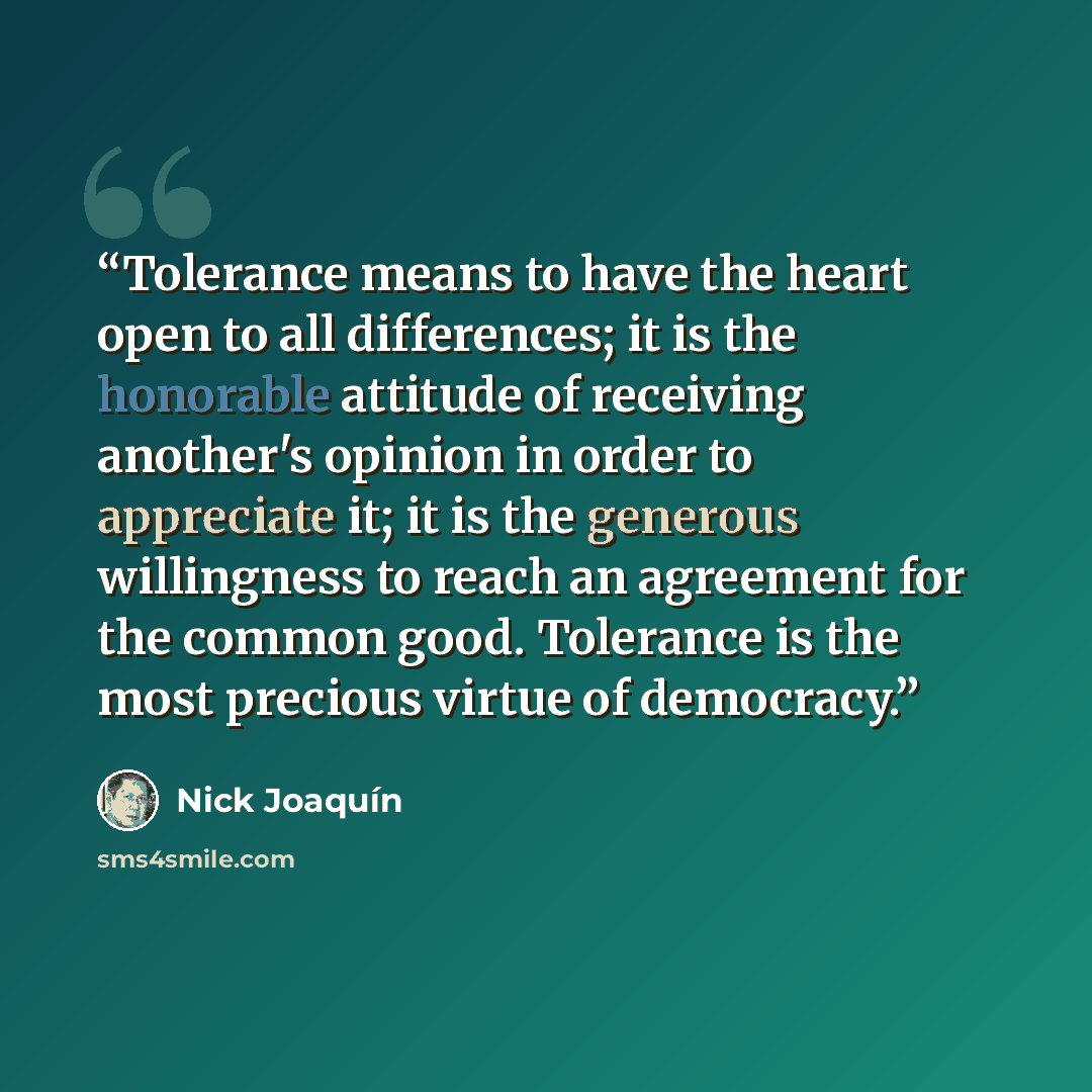 “Tolerance means to have the heart open to all differences; it is the honorable attitude of receiving another's opinion in order to appreciate it; it is the generous willingness to reach an agreement for the common good. Tolerance is the most precious virtue of democracy.” quote by Nick Joaquín