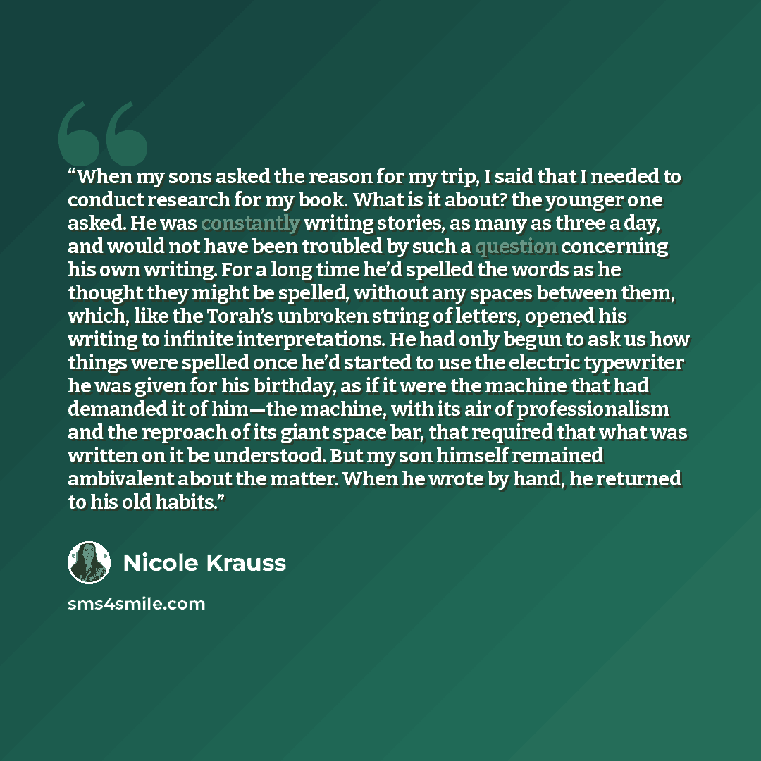 “When my sons asked the reason for my trip, I said that I needed to conduct research for my book. What is it about? the younger one asked. He was constantly writing stories, as many as three a day, and would not have been troubled by such a question concerning his own writing. For a long time he’d…” quote by Nicole Krauss