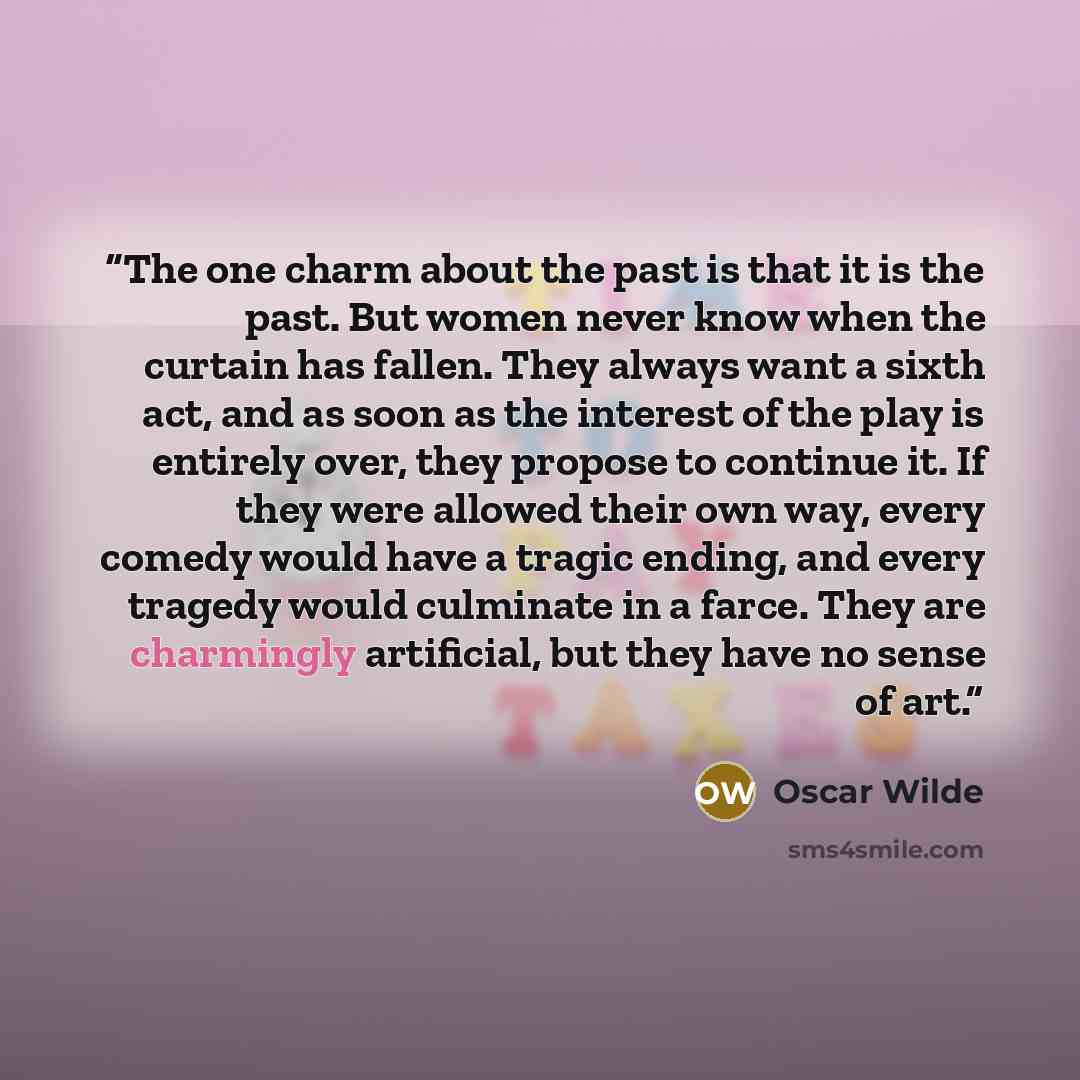“The one charm about the past is that it is the past. But women never know when the curtain has fallen. They always want a sixth act, and as soon as the interest of the play is entirely over, they propose to continue it. If they were allowed their own way, every comedy would have a tragic ending…” quote by Oscar Wilde