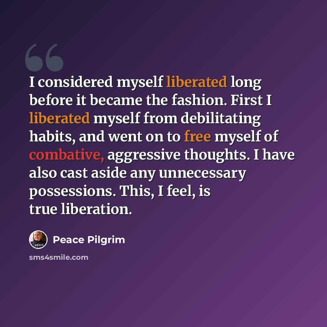 “I considered myself liberated long before it became the fashion. First I liberated myself from debilitating habits, and went on to free myself of combative, aggressive thoughts. I have also cast aside any unnecessary possessions. This, I feel, is true liberation.” quote by Peace Pilgrim