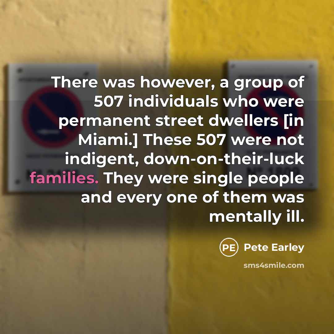“There was however, a group of 507 individuals who were permanent street dwellers [in Miami.] These 507 were not indigent, down-on-their-luck families. They were single people and every one of them was mentally ill.” quote by Pete Earley