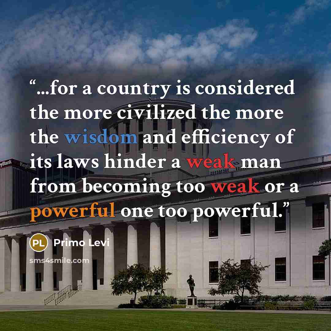 “...for a country is considered the more civilized the more the wisdom and efficiency of its laws hinder a weak man from becoming too weak or a powerful one too powerful.” quote by Primo Levi
