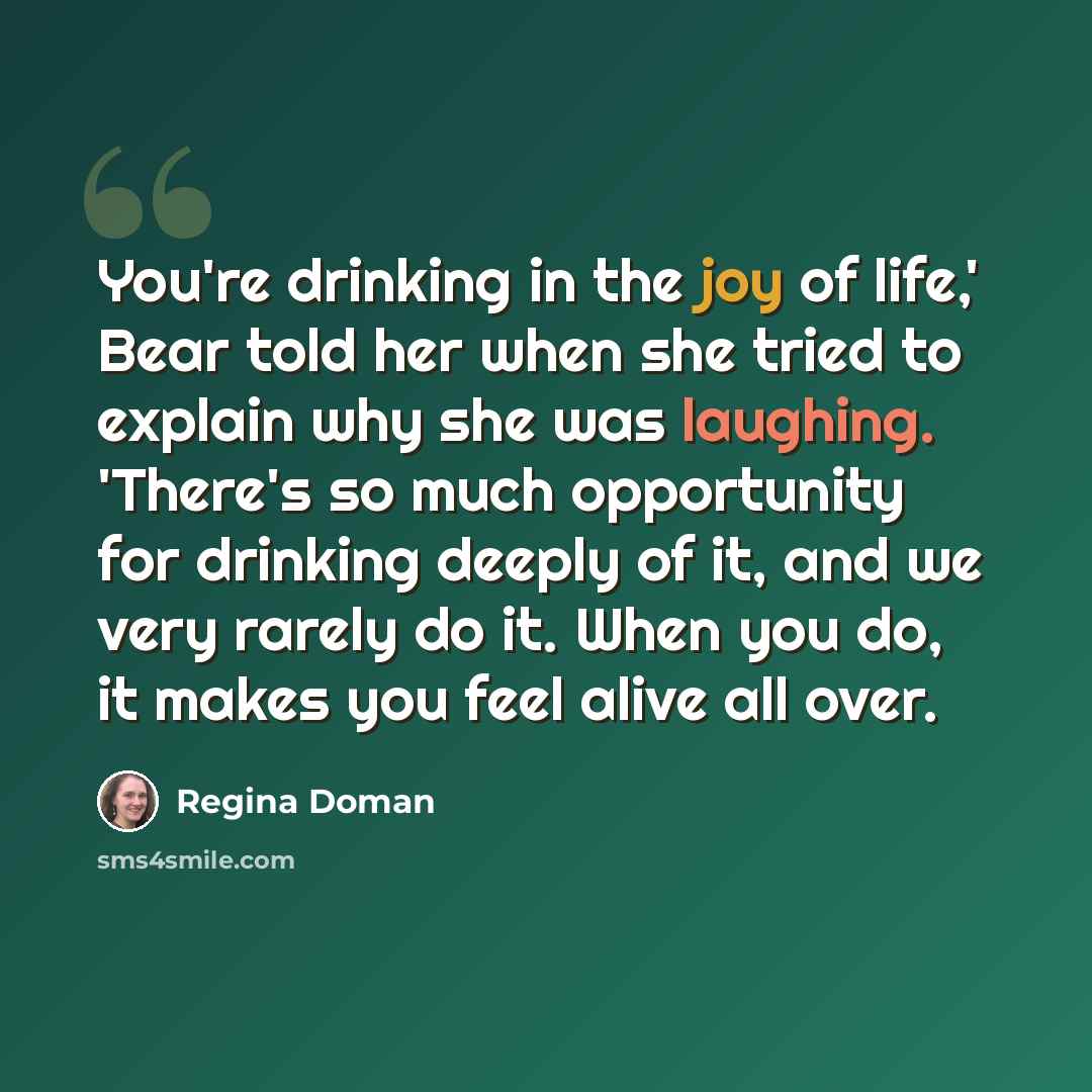 “You're drinking in the joy of life,' Bear told her when she tried to explain why she was laughing. 'There's so much opportunity for drinking deeply of it, and we very rarely do it. When you do, it makes you feel alive all over.” quote by Regina Doman