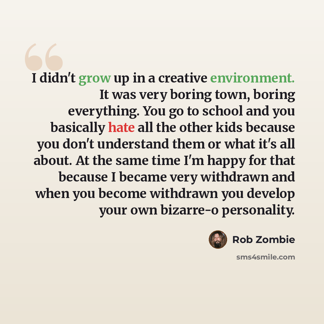 “I didn't grow up in a creative environment. It was very boring town, boring everything. You go to school and you basically hate all the other kids because you don't understand them or what it's all about. At the same time I'm happy for that because I became very withdrawn and when you become…” quote by Rob Zombie