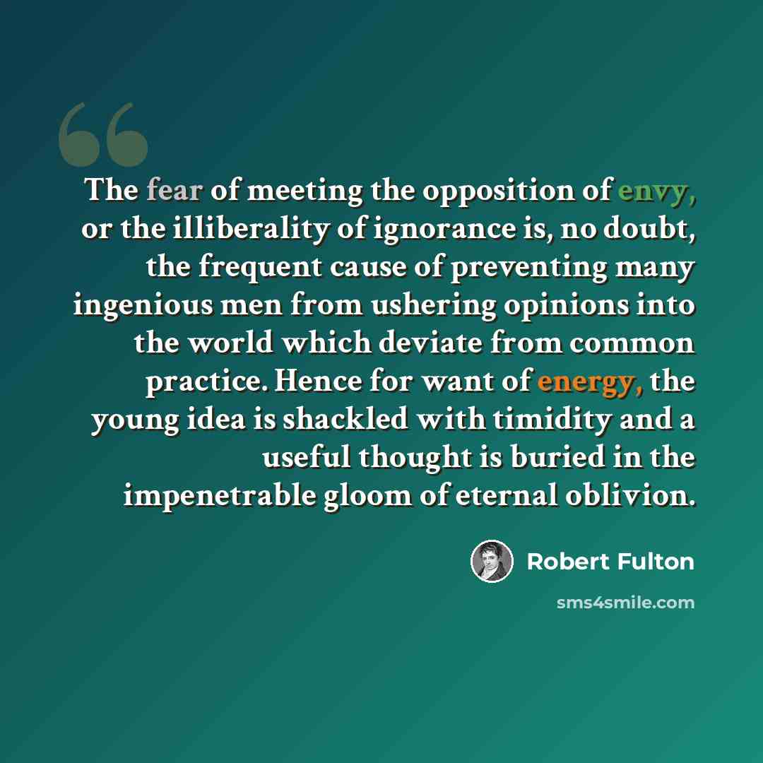 “The fear of meeting the opposition of envy, or the illiberality of ignorance is, no doubt, the frequent cause of preventing many ingenious men from ushering opinions into the world which deviate from common practice. Hence for want of energy, the young idea is shackled with timidity and a useful…” quote by Robert Fulton