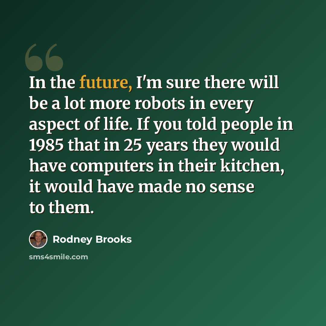 “In the future, I'm sure there will be a lot more robots in every aspect of life. If you told people in 1985 that in 25 years they would have computers in their kitchen, it would have made no sense to them.” quote by Rodney Brooks