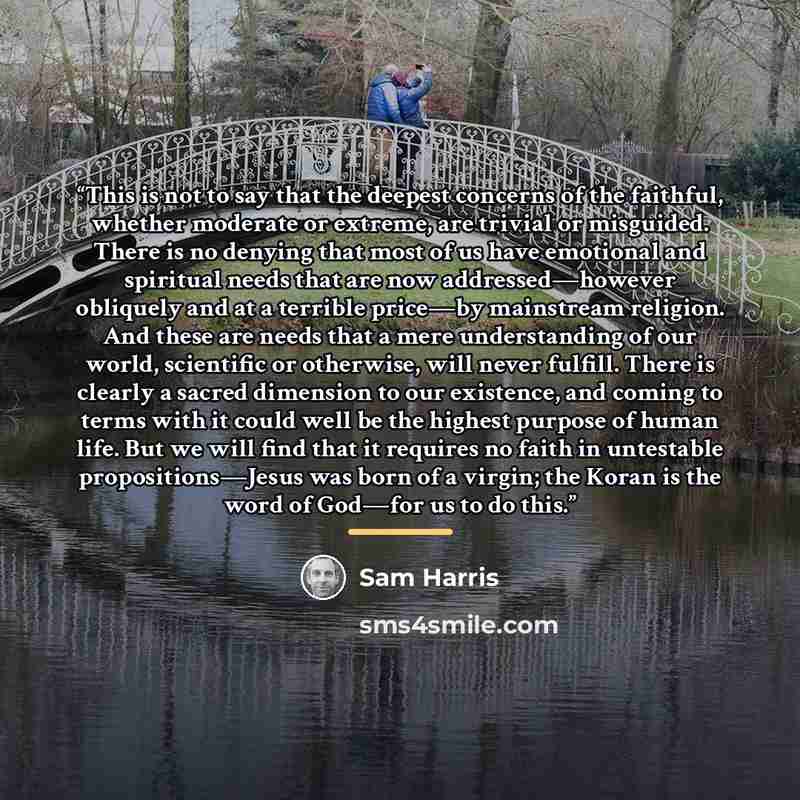 “This is not to say that the deepest concerns of the faithful, whether moderate or extreme, are trivial or misguided. There is no denying that most of us have emotional and spiritual needs that are now addressed—however obliquely and at a terrible price—by mainstream religion. And these are needs…” quote by Sam Harris