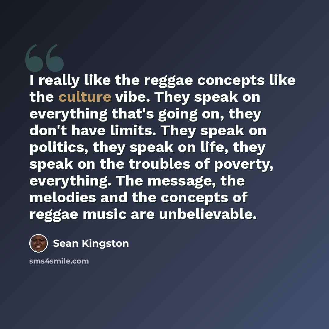 “I really like the reggae concepts like the culture vibe. They speak on everything that's going on, they don't have limits. They speak on politics, they speak on life, they speak on the troubles of poverty, everything. The message, the melodies and the concepts of reggae music are unbelievable.” quote by Sean Kingston