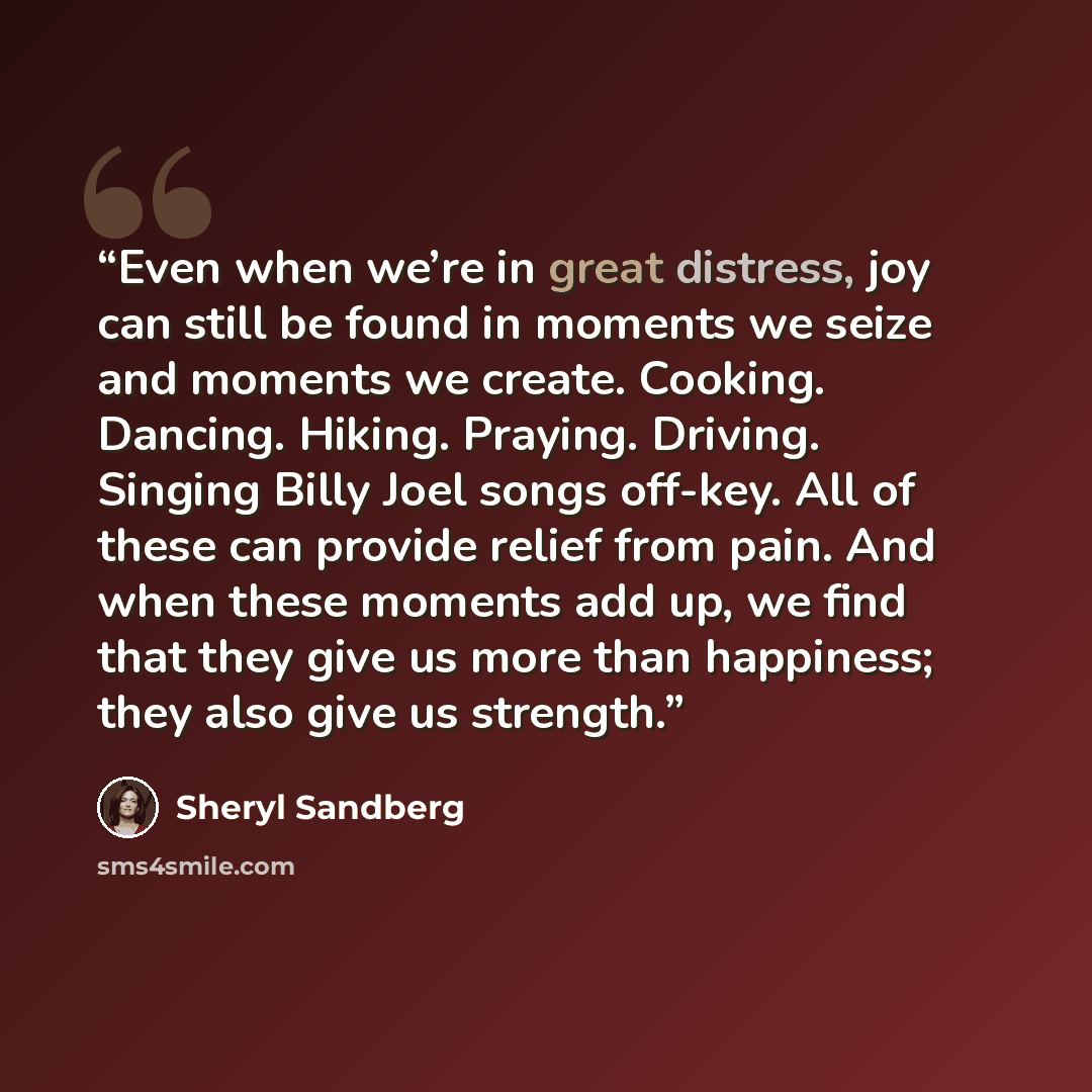 “Even when we’re in great distress, joy can still be found in moments we seize and moments we create. Cooking. Dancing. Hiking. Praying. Driving. Singing Billy Joel songs off-key. All of these can provide relief from pain. And when these moments add up, we find that they give us more than…” quote by Sheryl Sandberg