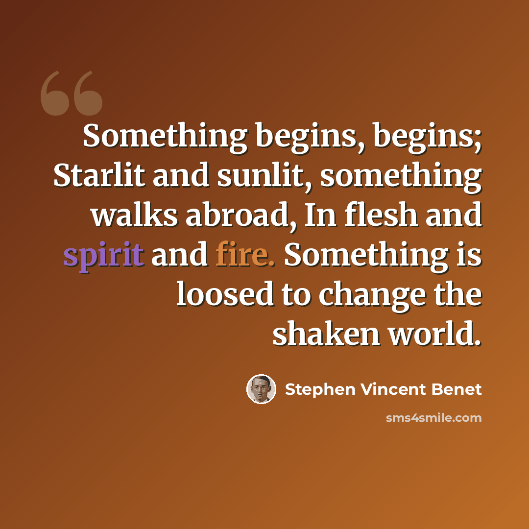 “Something begins, begins; Starlit and sunlit, something walks abroad, In flesh and spirit and fire. Something is loosed to change the shaken world.” quote by Stephen Vincent Benet