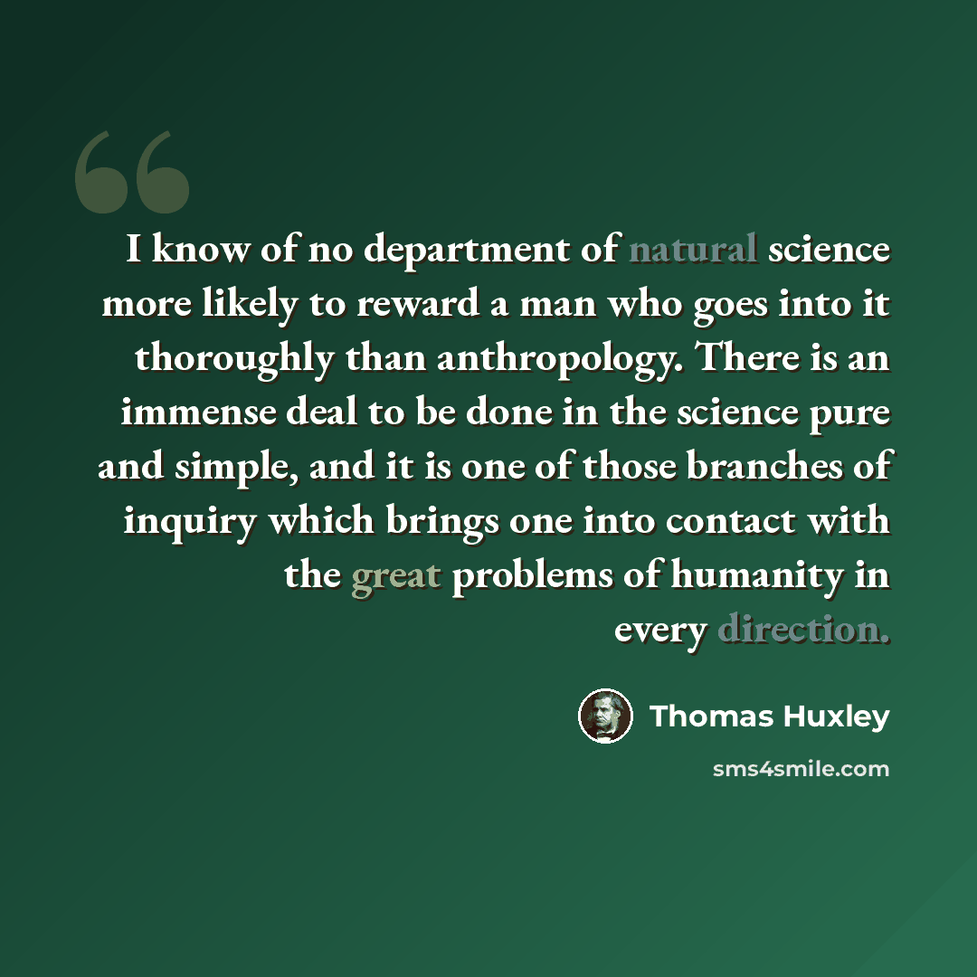 “I know of no department of natural science more likely to reward a man who goes into it thoroughly than anthropology. There is an immense deal to be done in the science pure and simple, and it is one of those branches of inquiry which brings one into contact with the great problems of humanity in…” quote by Thomas Huxley