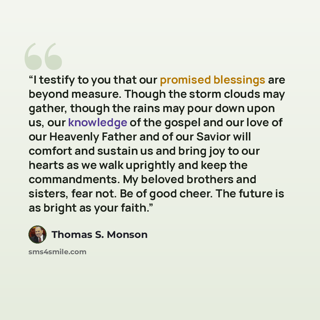 “I testify to you that our promised blessings are beyond measure. Though the storm clouds may gather, though the rains may pour down upon us, our knowledge of the gospel and our love of our Heavenly Father and of our Savior will comfort and sustain us and bring joy to our hearts as we walk…” quote by Thomas S. Monson