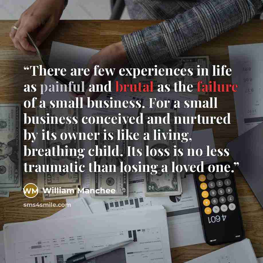 “There are few experiences in life as painful and brutal as the failure of a small business. For a small business conceived and nurtured by its owner is like a living, breathing child. Its loss is no less traumatic than losing a loved one.” quote by William Manchee