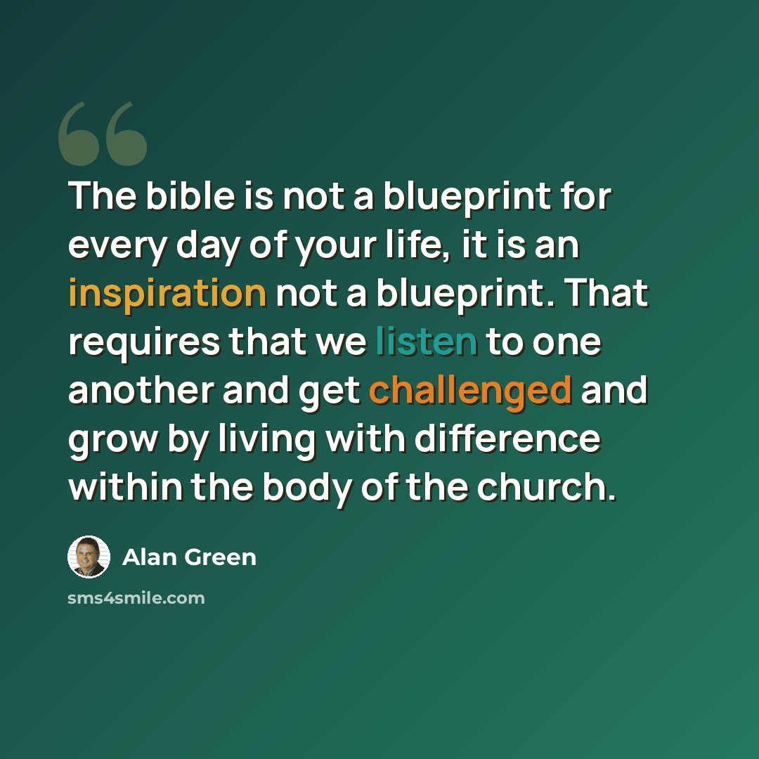 “The bible is not a blueprint for every day of your life, it is an inspiration not a blueprint. That requires that we listen to one another and get challenged and grow by living with difference within the body of the church.” quote by Alan Green