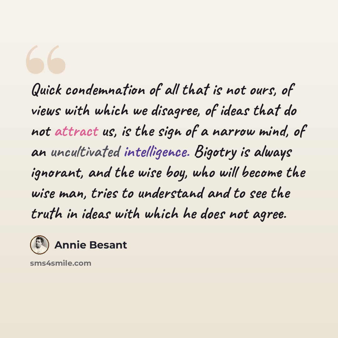 “Quick condemnation of all that is not ours, of views with which we disagree, of ideas that do not attract us, is the sign of a narrow mind, of an uncultivated intelligence. Bigotry is always ignorant, and the wise boy, who will become the wise man, tries to understand and to see the truth in ideas…” quote by Annie Besant