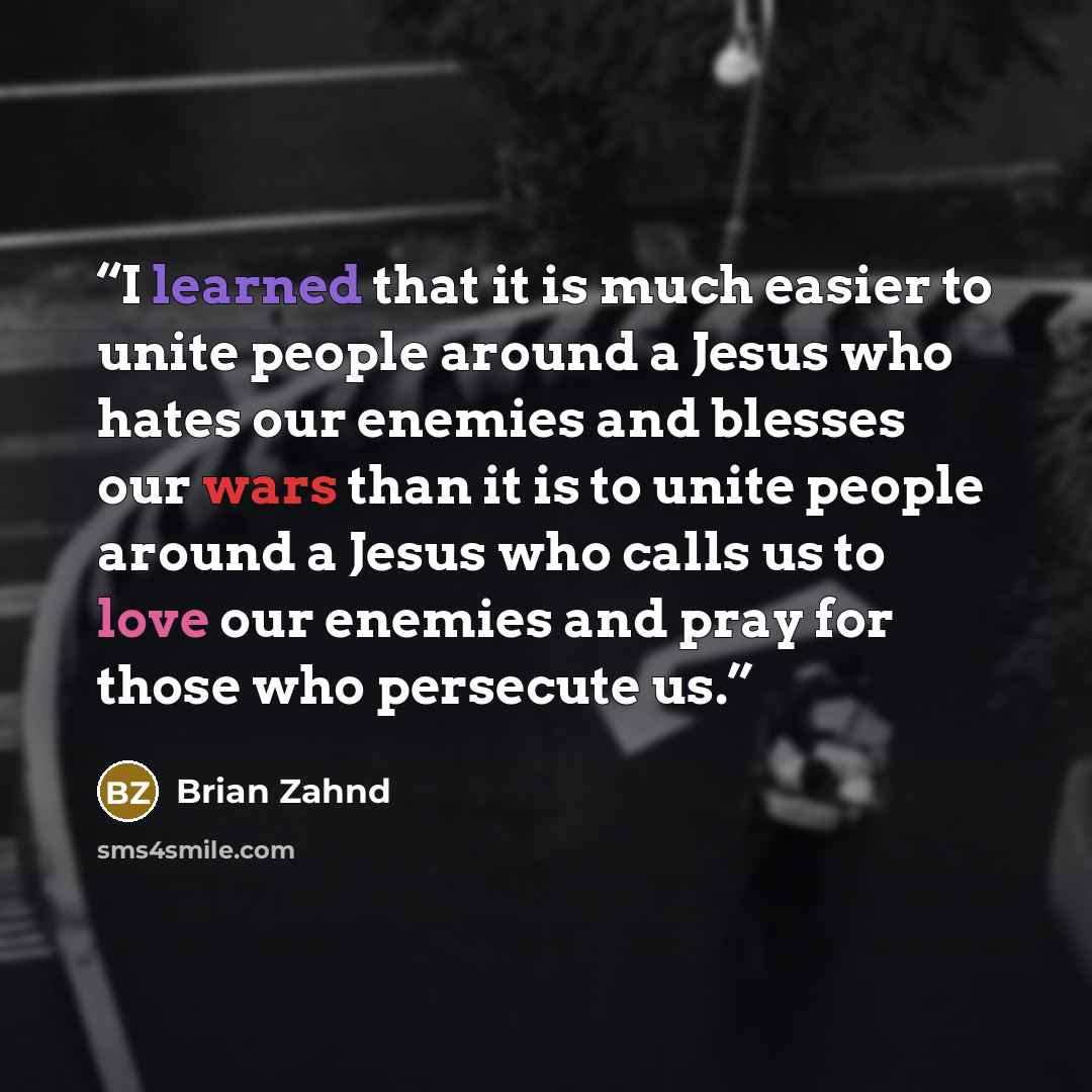 “I learned that it is much easier to unite people around a Jesus who hates our enemies and blesses our wars than it is to unite people around a Jesus who calls us to love our enemies and pray for those who persecute us.” quote by Brian Zahnd