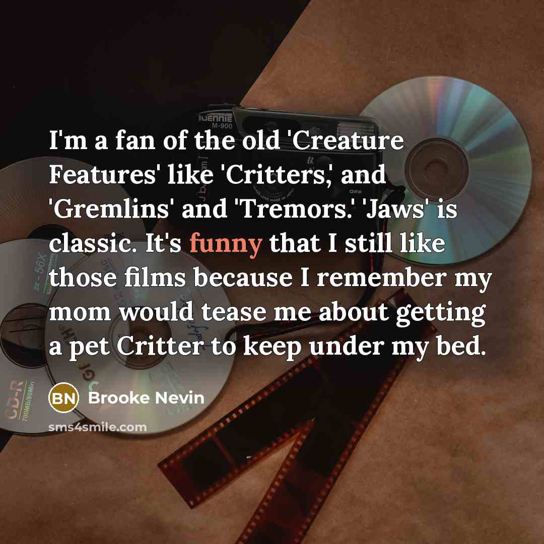 “I'm a fan of the old 'Creature Features' like 'Critters,' and 'Gremlins' and 'Tremors.' 'Jaws' is classic. It's funny that I still like those films because I remember my mom would tease me about getting a pet Critter to keep under my bed.” quote by Brooke Nevin