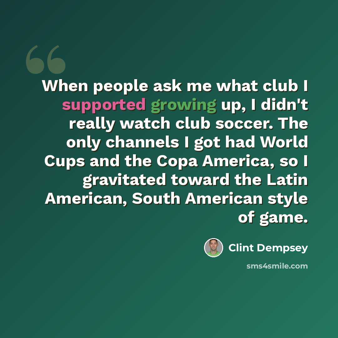 “When people ask me what club I supported growing up, I didn't really watch club soccer. The only channels I got had World Cups and the Copa America, so I gravitated toward the Latin American, South American style of game.” quote by Clint Dempsey