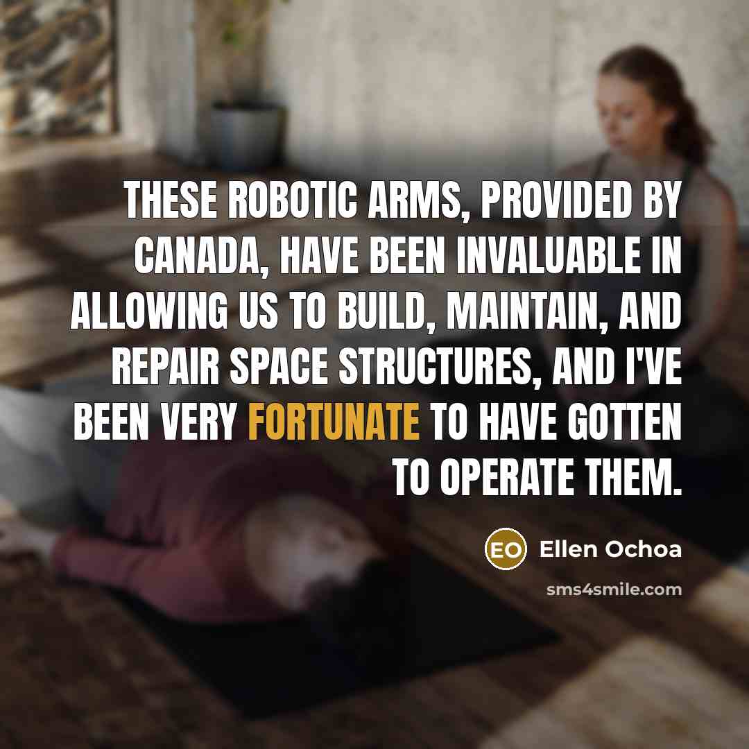 “These robotic arms, provided by Canada, have been invaluable in allowing us to build, maintain, and repair space structures, and I've been very fortunate to have gotten to operate them.” quote by Ellen Ochoa