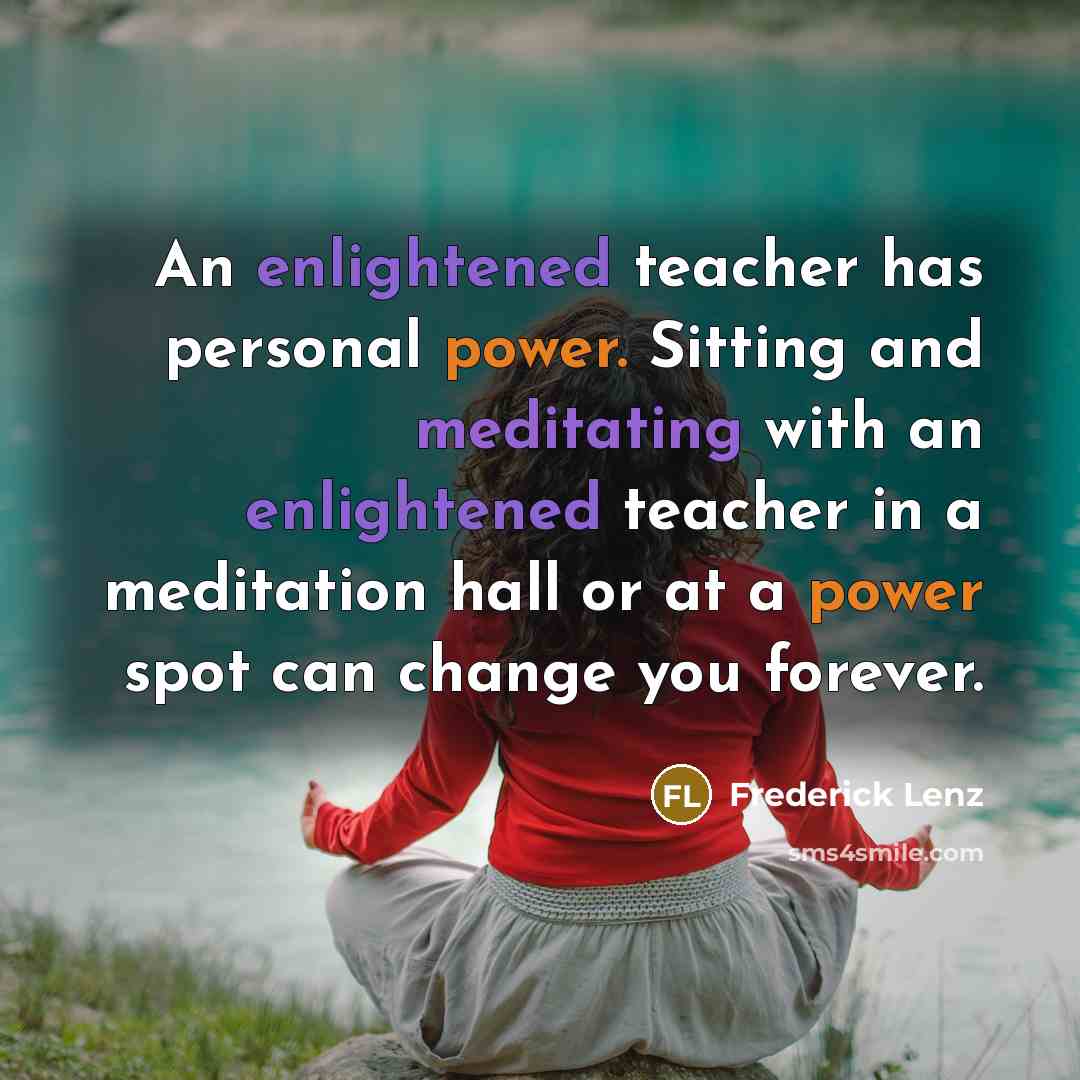 “An enlightened teacher has personal power. Sitting and meditating with an enlightened teacher in a meditation hall or at a power spot can change you forever.” quote by Frederick Lenz