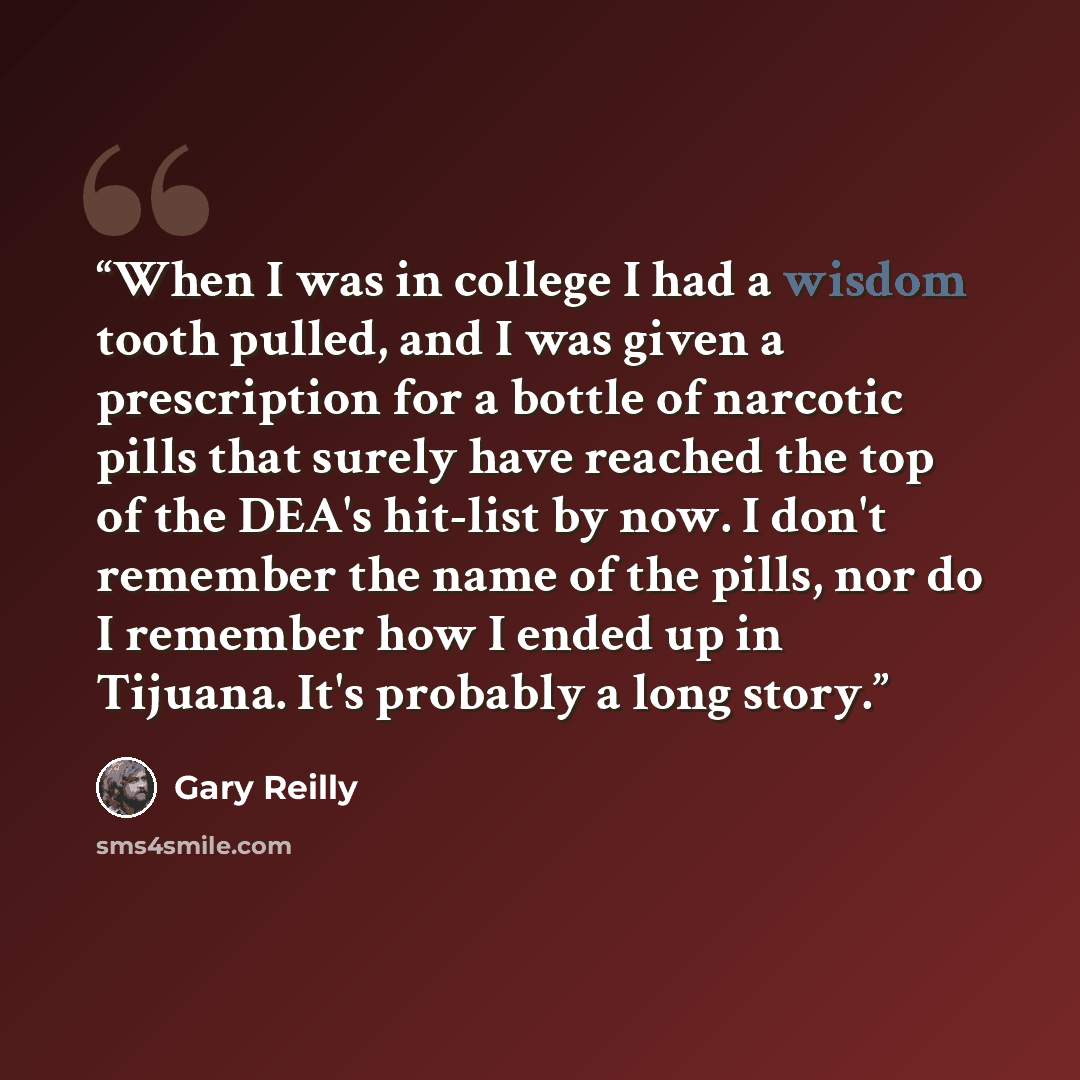 “When I was in college I had a wisdom tooth pulled, and I was given a prescription for a bottle of narcotic pills that surely have reached the top of the DEA's hit-list by now. I don't remember the name of the pills, nor do I remember how I ended up in Tijuana. It's probably a long story.” quote by Gary Reilly