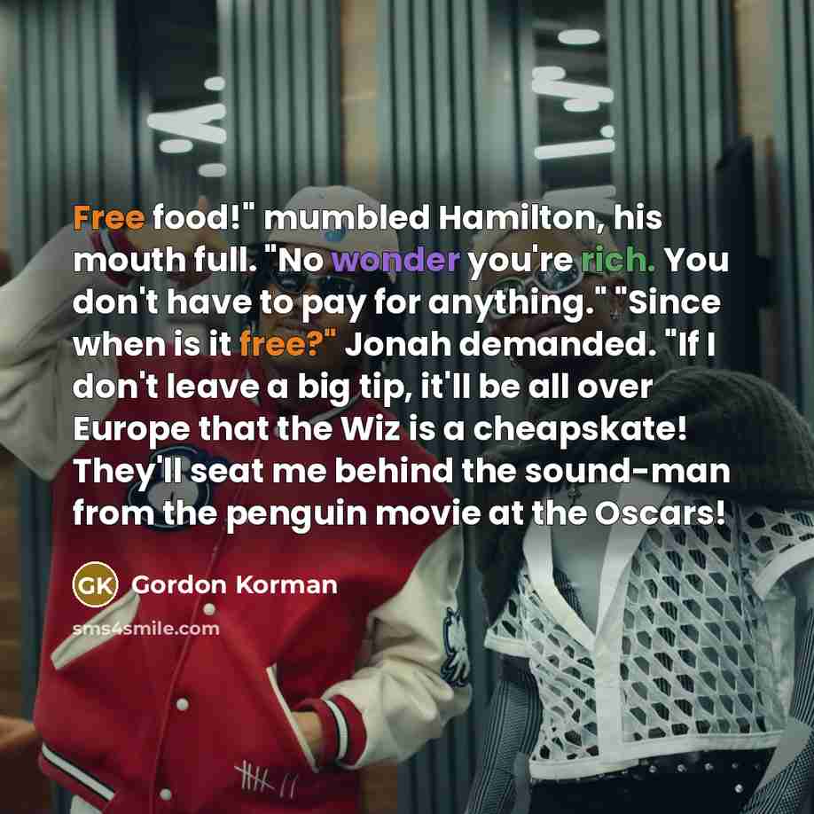 “Free food!" mumbled Hamilton, his mouth full. "No wonder you're rich. You don't have to pay for anything." "Since when is it free?" Jonah demanded. "If I don't leave a big tip, it'll be all over Europe that the Wiz is a cheapskate! They'll seat me behind the sound-man from the penguin movie at the…” quote by Gordon Korman