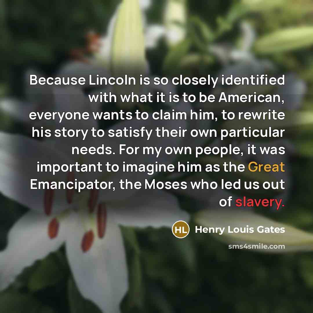 “Because Lincoln is so closely identified with what it is to be American, everyone wants to claim him, to rewrite his story to satisfy their own particular needs. For my own people, it was important to imagine him as the Great Emancipator, the Moses who led us out of slavery.” quote by Henry Louis Gates