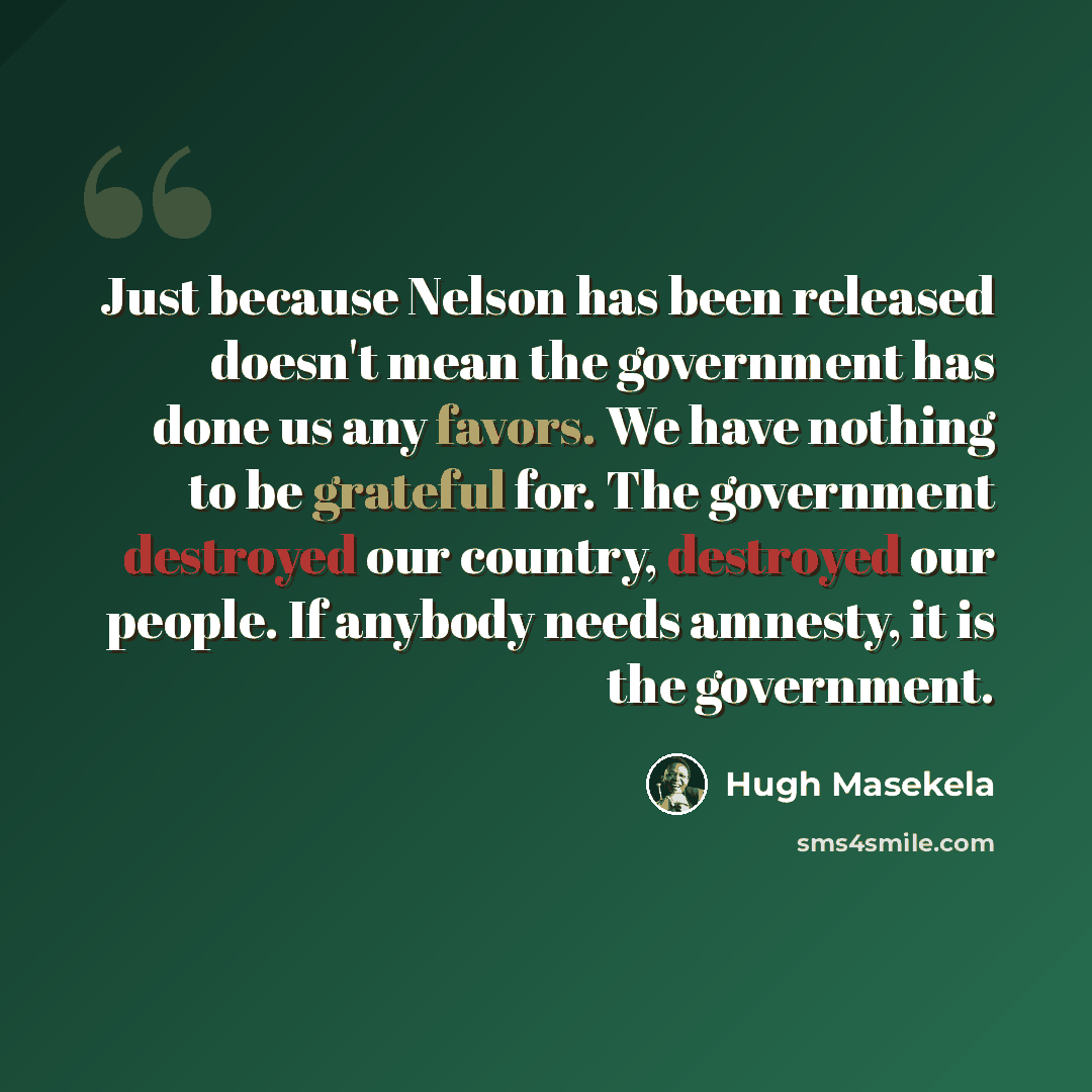 “Just because Nelson has been released doesn't mean the government has done us any favors. We have nothing to be grateful for. The government destroyed our country, destroyed our people. If anybody needs amnesty, it is the government.” quote by Hugh Masekela