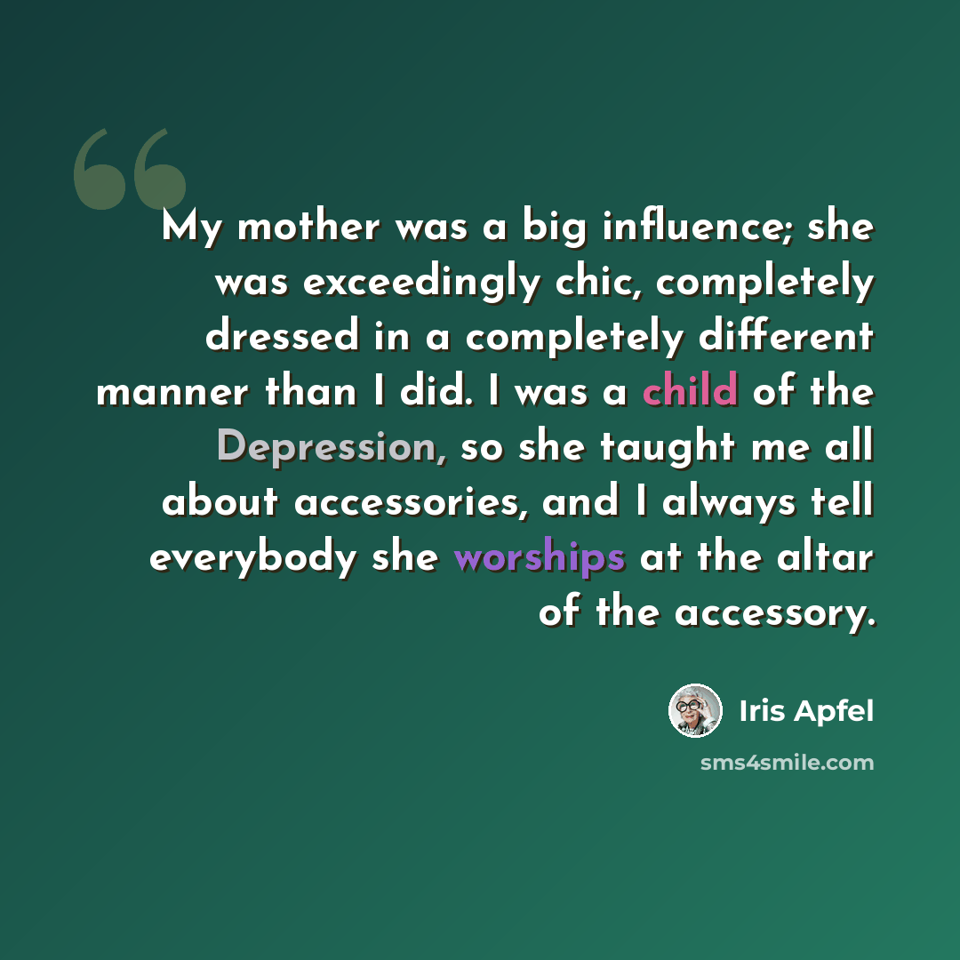“My mother was a big influence; she was exceedingly chic, completely dressed in a completely different manner than I did. I was a child of the Depression, so she taught me all about accessories, and I always tell everybody she worships at the altar of the accessory.” quote by Iris Apfel