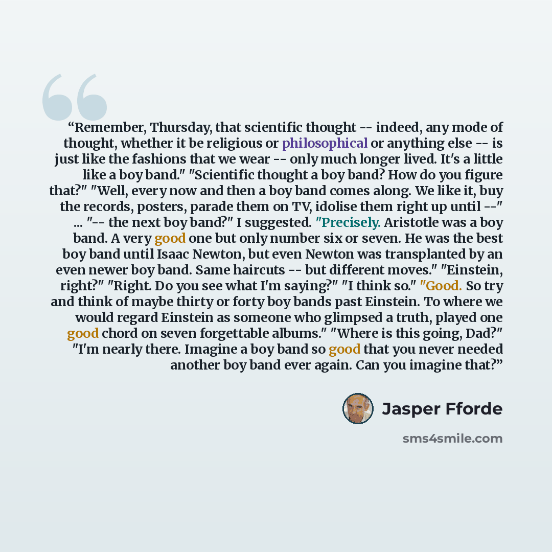 “Remember, Thursday, that scientific thought -- indeed, any mode of thought, whether it be religious or philosophical or anything else -- is just like the fashions that we wear -- only much longer lived. It's a little like a boy band." "Scientific thought a boy band? How do you figure that?" "Well…” quote by Jasper Fforde