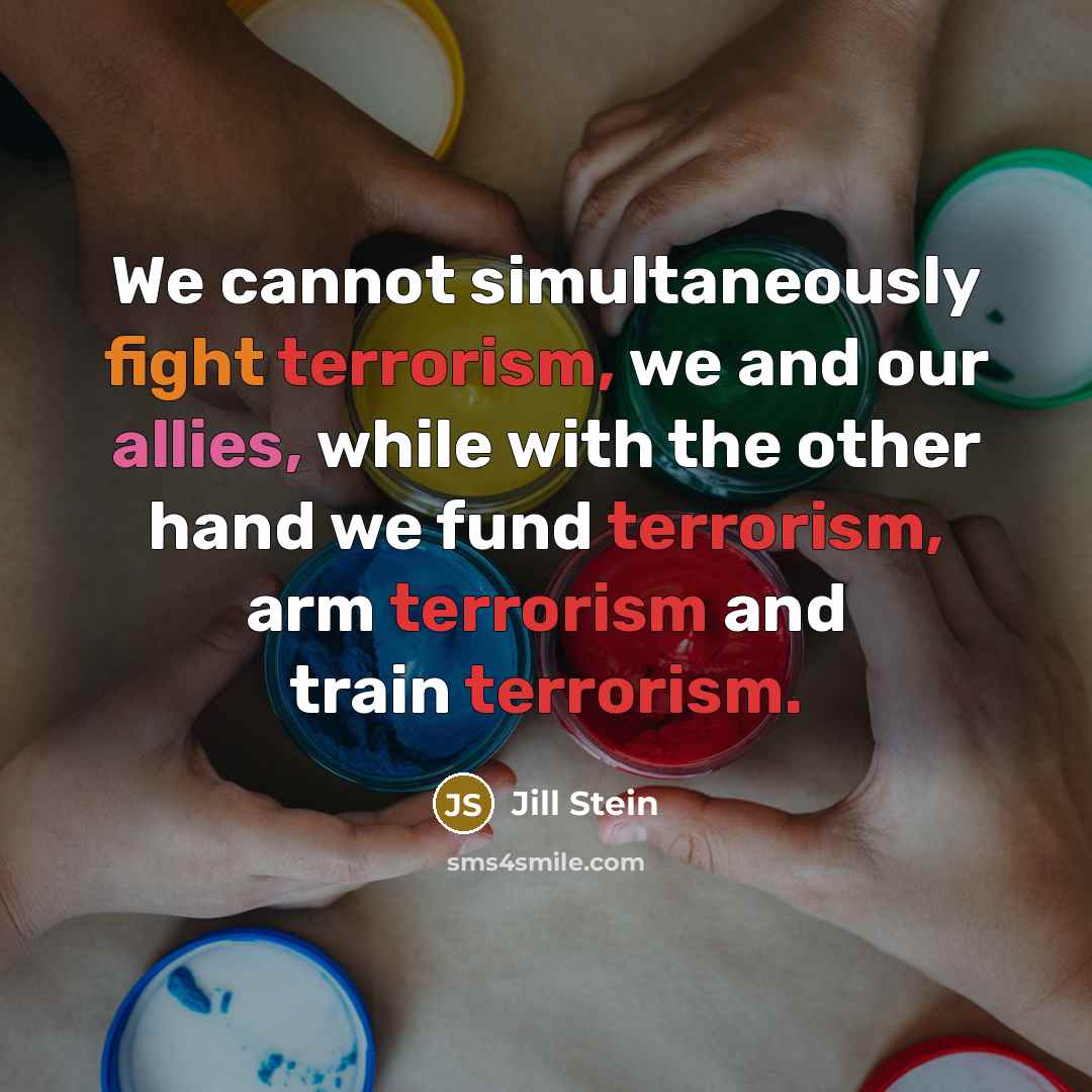 “We cannot simultaneously fight terrorism, we and our allies, while with the other hand we fund terrorism, arm terrorism and train terrorism.” quote by Jill Stein