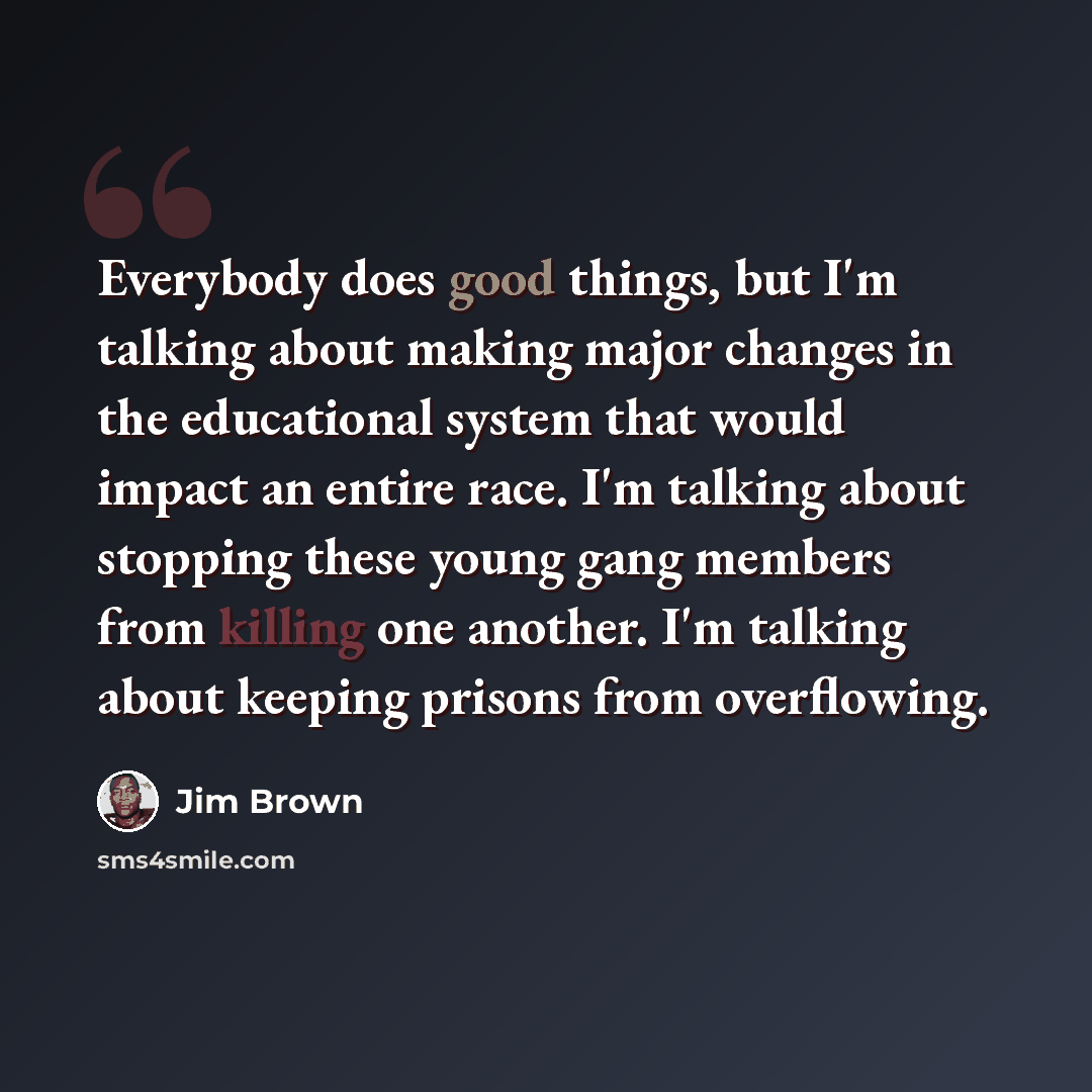 “Everybody does good things, but I'm talking about making major changes in the educational system that would impact an entire race. I'm talking about stopping these young gang members from killing one another. I'm talking about keeping prisons from overflowing.” quote by Jim Brown