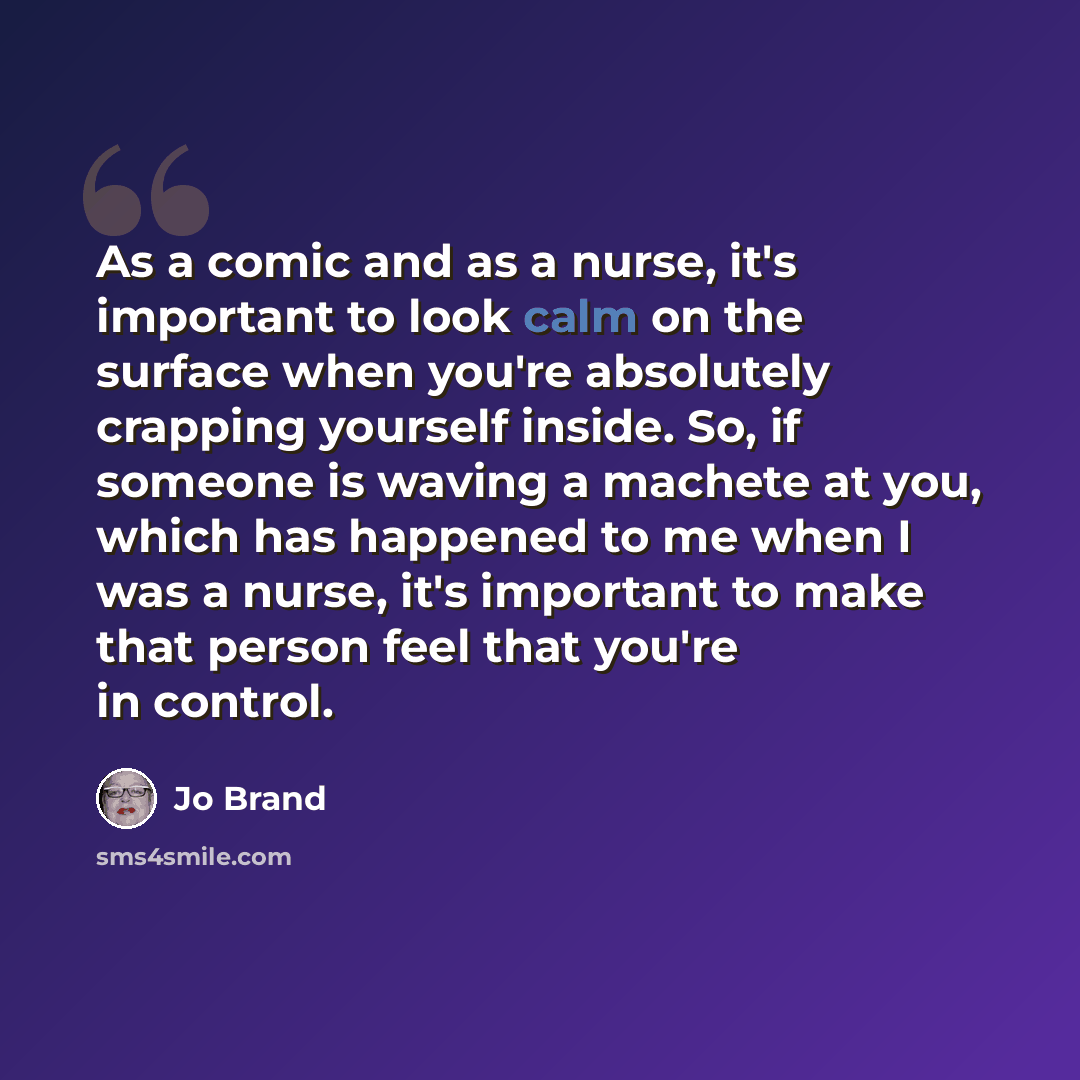 “As a comic and as a nurse, it's important to look calm on the surface when you're absolutely crapping yourself inside. So, if someone is waving a machete at you, which has happened to me when I was a nurse, it's important to make that person feel that you're in control.” quote by Jo Brand