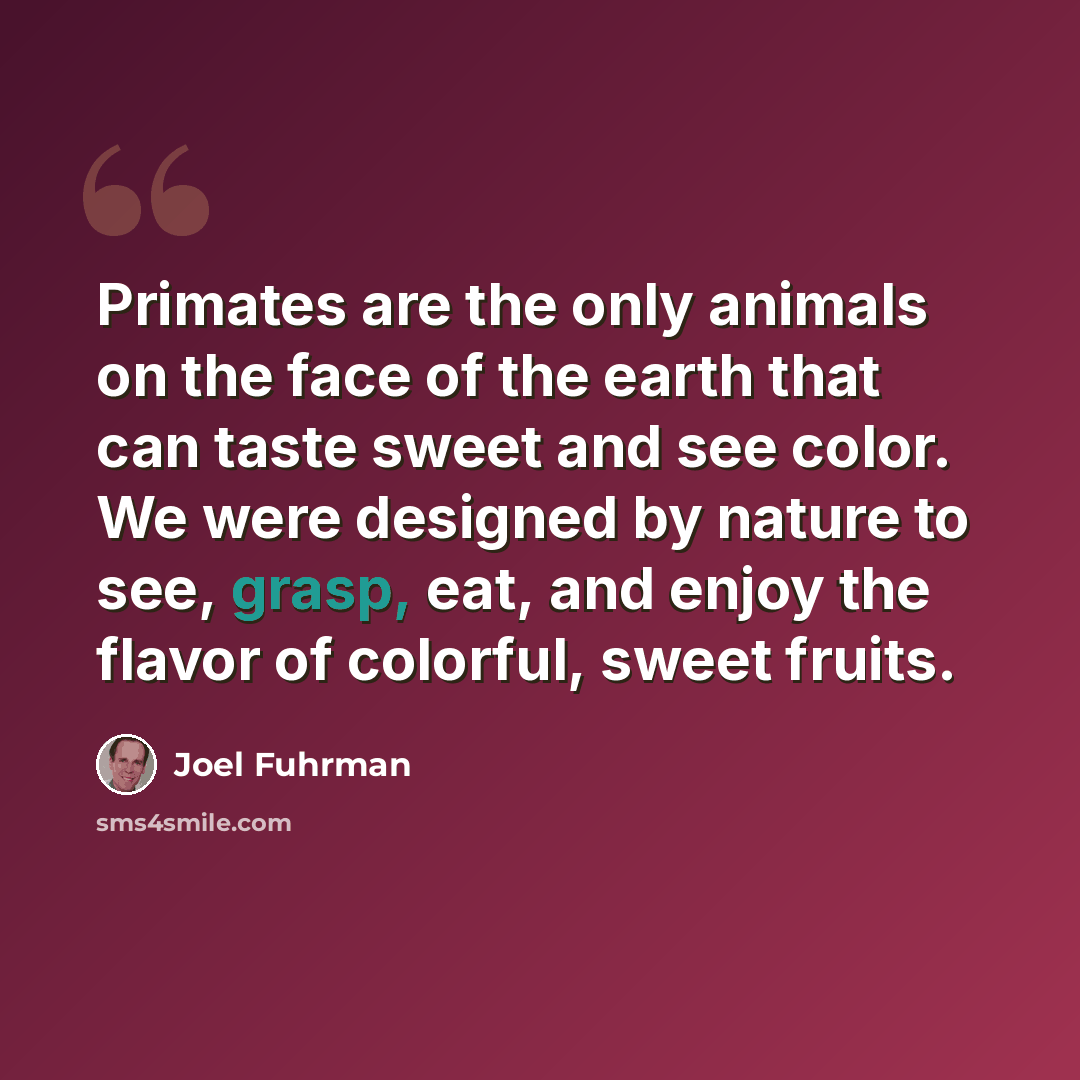 “Primates are the only animals on the face of the earth that can taste sweet and see color. We were designed by nature to see, grasp, eat, and enjoy the flavor of colorful, sweet fruits.” quote by Joel Fuhrman