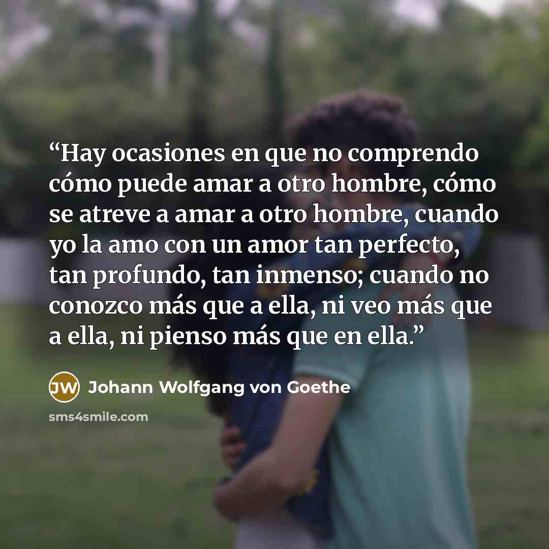 “Hay ocasiones en que no comprendo cómo puede amar a otro hombre, cómo se atreve a amar a otro hombre, cuando yo la amo con un amor tan perfecto, tan profundo, tan inmenso; cuando no conozco más que a ella, ni veo más que a ella, ni pienso más que en ella.” quote by Johann Wolfgang von Goethe