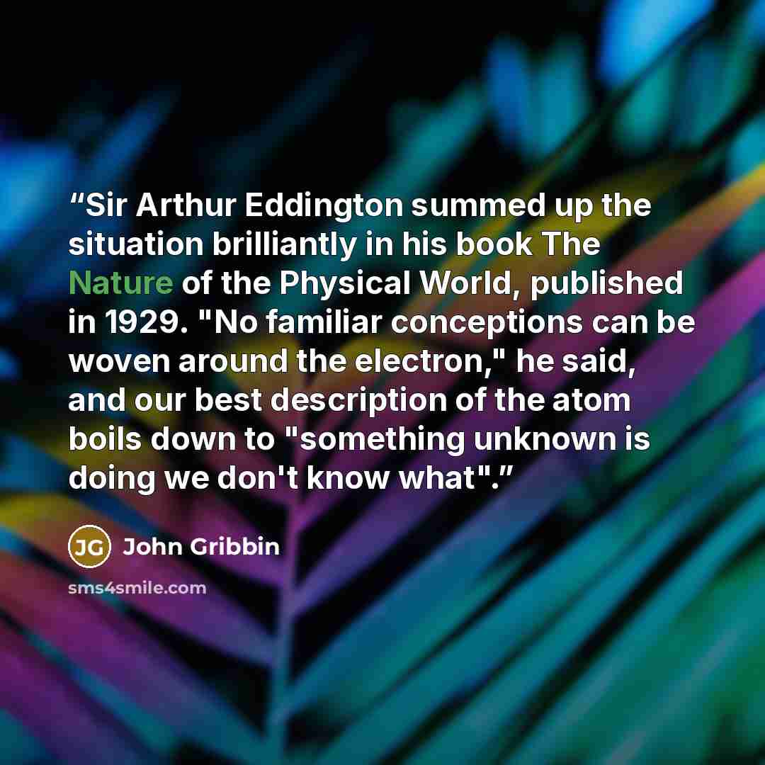“Sir Arthur Eddington summed up the situation brilliantly in his book The Nature of the Physical World, published in 1929. "No familiar conceptions can be woven around the electron," he said, and our best description of the atom boils down to "something unknown is doing we don't know what".” quote by John Gribbin