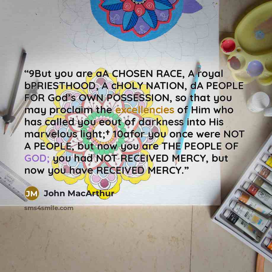 “9But you are aA CHOSEN RACE, A royal bPRIESTHOOD, A cHOLY NATION, dA PEOPLE FOR God’s OWN POSSESSION, so that you may proclaim the excellencies of Him who has called you eout of darkness into His marvelous light;† 10afor you once were NOT A PEOPLE, but now you are THE PEOPLE OF GOD; you had NOT…” quote by John MacArthur